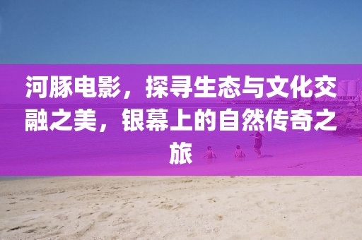 河豚电影，探寻生态与文化交融之美，银幕上的自然传奇之旅