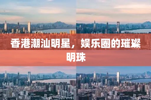 香港潮汕明星，娱乐圈的璀璨明珠