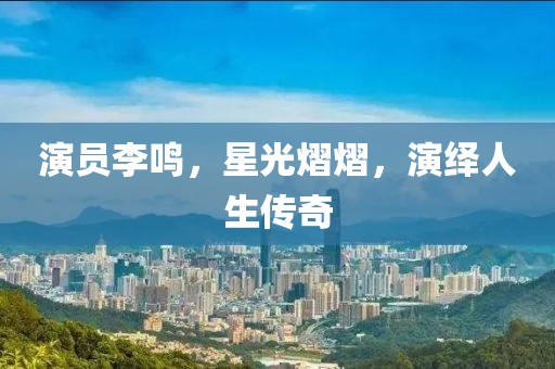 演员李鸣，星光熠熠，演绎人生传奇