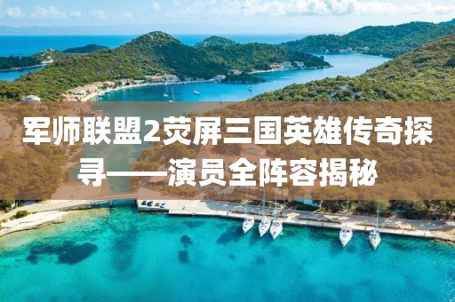 军师联盟2荧屏三国英雄传奇探寻——演员全阵容揭秘