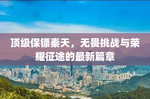 顶级保镖秦天，无畏挑战与荣耀征途的最新篇章