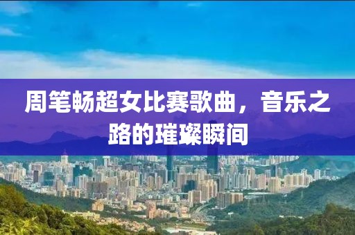 周笔畅超女比赛歌曲，音乐之路的璀璨瞬间