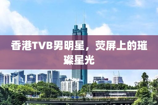 香港TVB男明星，荧屏上的璀璨星光