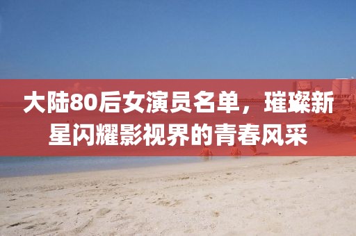 大陆80后女演员名单，璀璨新星闪耀影视界的青春风采