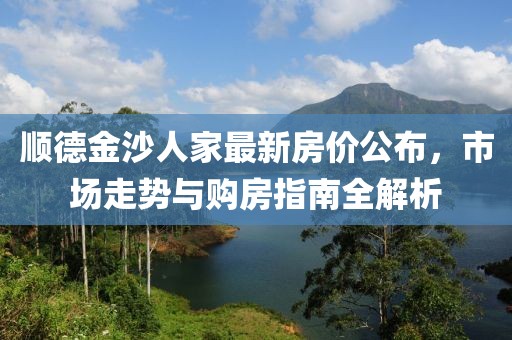 顺德金沙人家最新房价公布，市场走势与购房指南全解析