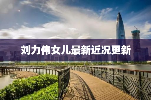 刘力伟女儿最新近况更新