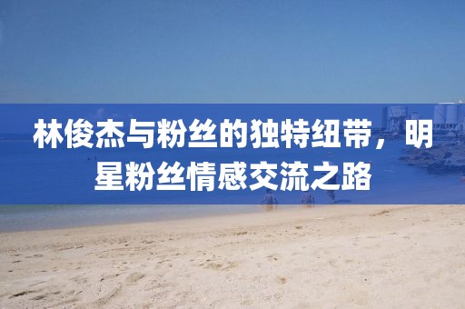林俊杰与粉丝的独特纽带，明星粉丝情感交流之路