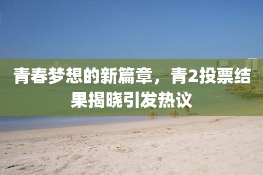 青春梦想的新篇章，青2投票结果揭晓引发热议