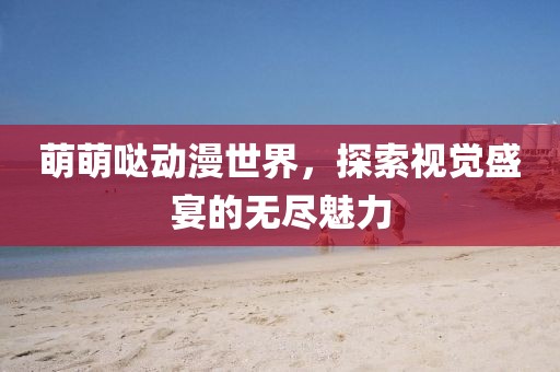 萌萌哒动漫世界，探索视觉盛宴的无尽魅力