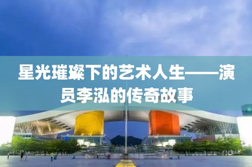 星光璀璨下的艺术人生——演员李泓的传奇故事