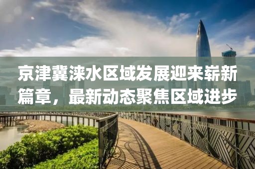 京津冀涞水区域发展迎来崭新篇章，最新动态聚焦区域进步