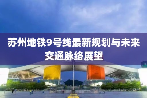 苏州地铁9号线最新规划与未来交通脉络展望