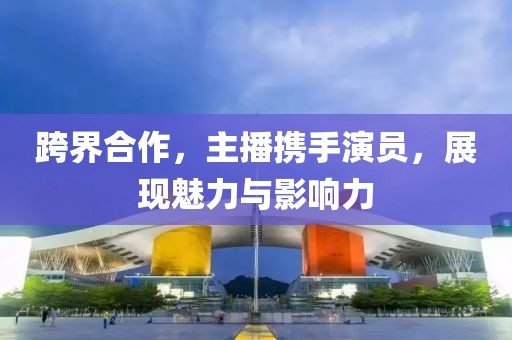 跨界合作，主播携手演员，展现魅力与影响力