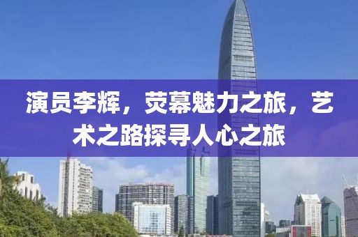 演员李辉，荧幕魅力之旅，艺术之路探寻人心之旅