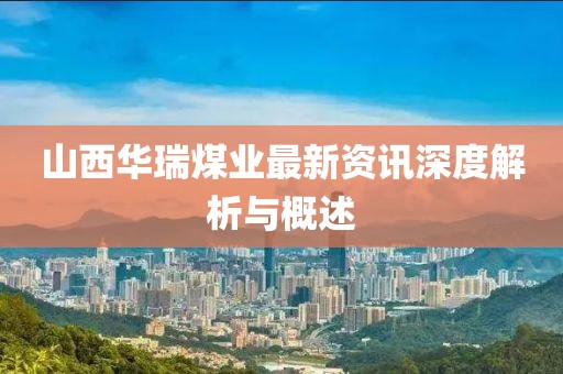 山西华瑞煤业最新资讯深度解析与概述