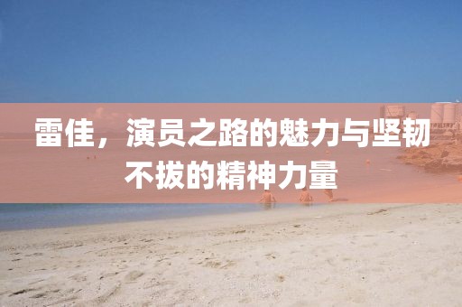 雷佳，演员之路的魅力与坚韧不拔的精神力量
