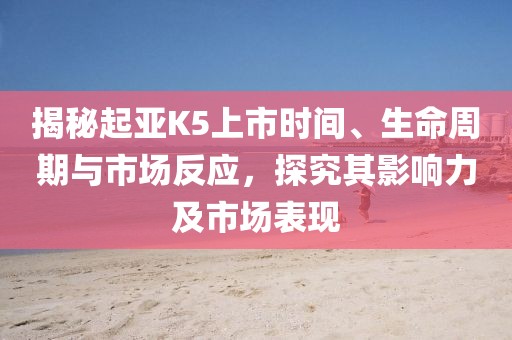 揭秘起亚K5上市时间、生命周期与市场反应，探究其影响力及市场表现