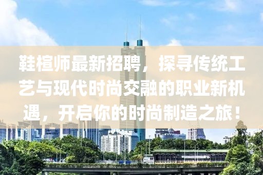 鞋楦师最新招聘，探寻传统工艺与现代时尚交融的职业新机遇，开启你的时尚制造之旅！