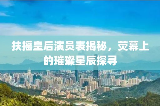 扶摇皇后演员表揭秘，荧幕上的璀璨星辰探寻