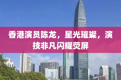 香港演员陈龙，星光璀璨，演技非凡闪耀荧屏