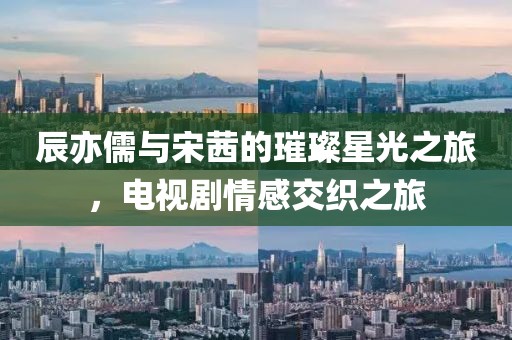 辰亦儒与宋茜的璀璨星光之旅，电视剧情感交织之旅