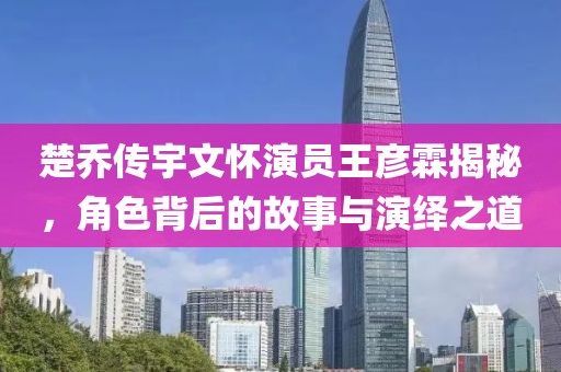 楚乔传宇文怀演员王彦霖揭秘，角色背后的故事与演绎之道