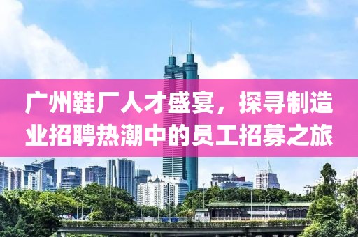 广州鞋厂人才盛宴，探寻制造业招聘热潮中的员工招募之旅