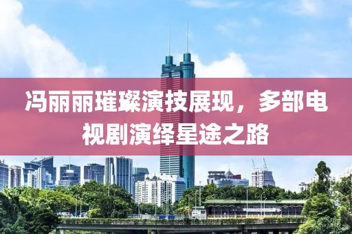 冯丽丽璀璨演技展现，多部电视剧演绎星途之路