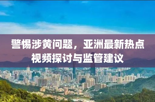 警惕涉黄问题，亚洲最新热点视频探讨与监管建议