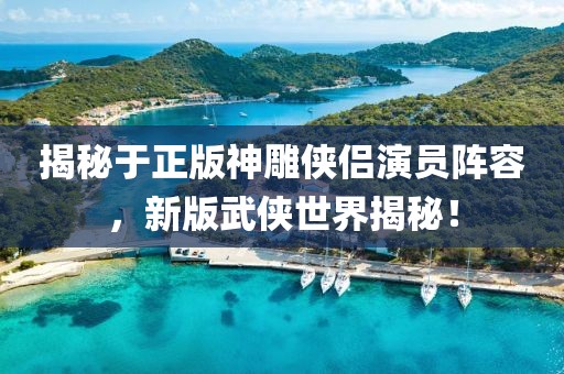 揭秘于正版神雕侠侣演员阵容，新版武侠世界揭秘！
