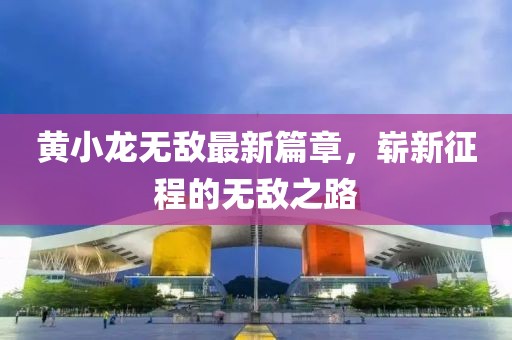 黄小龙无敌最新篇章，崭新征程的无敌之路