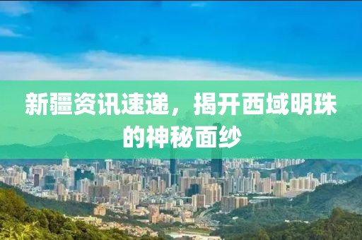 新疆资讯速递，揭开西域明珠的神秘面纱