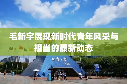 毛新宇展现新时代青年风采与担当的最新动态