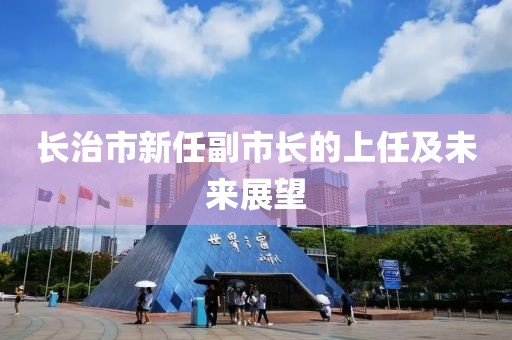 长治市新任副市长的上任及未来展望