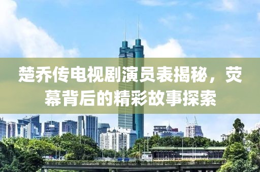 楚乔传电视剧演员表揭秘，荧幕背后的精彩故事探索