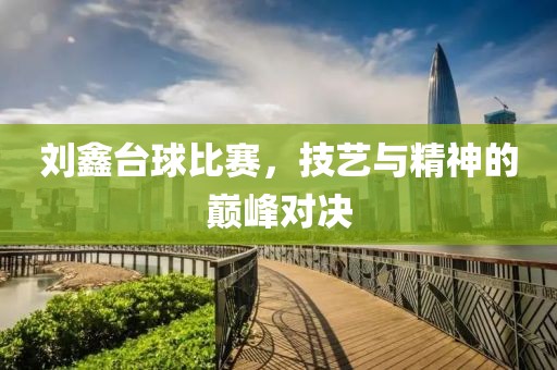 刘鑫台球比赛，技艺与精神的巅峰对决