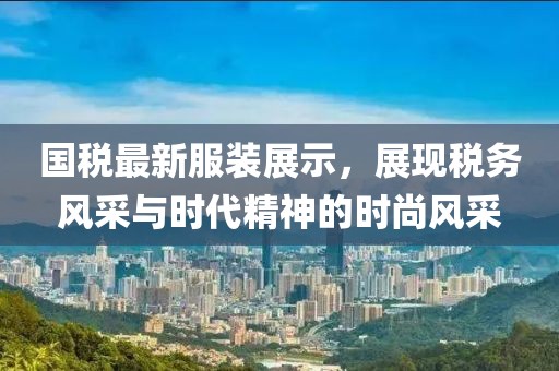 国税最新服装展示，展现税务风采与时代精神的时尚风采