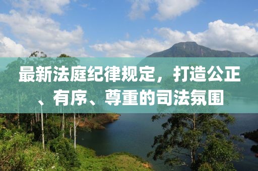 最新法庭纪律规定，打造公正、有序、尊重的司法氛围