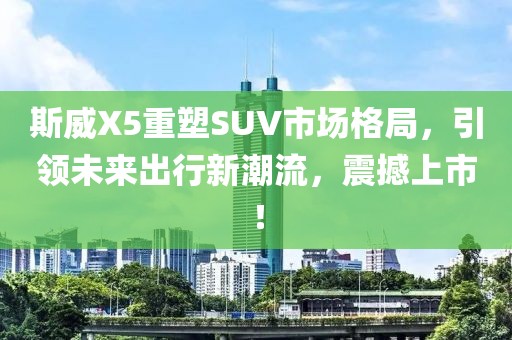 斯威X5重塑SUV市场格局，引领未来出行新潮流，震撼上市！