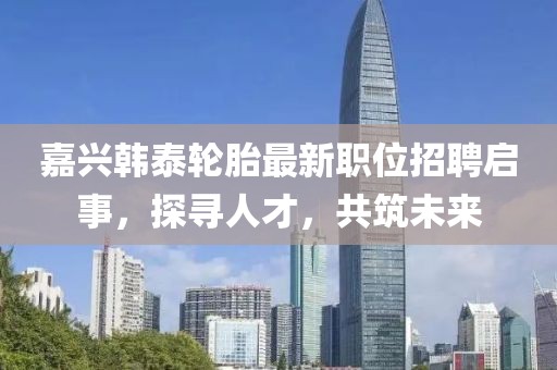 嘉兴韩泰轮胎最新职位招聘启事，探寻人才，共筑未来