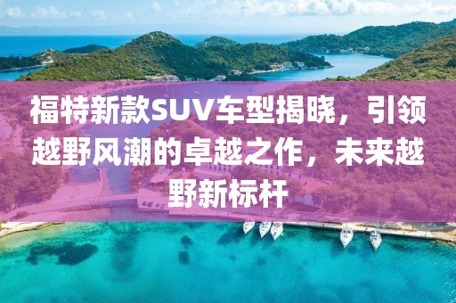 福特新款SUV车型揭晓，引领越野风潮的卓越之作，未来越野新标杆