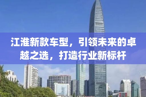 江淮新款车型，引领未来的卓越之选，打造行业新标杆