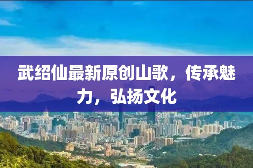 武绍仙最新原创山歌，传承魅力，弘扬文化