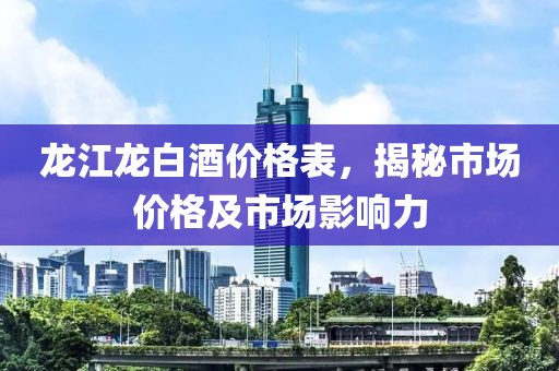 龙江龙白酒价格表，揭秘市场价格及市场影响力