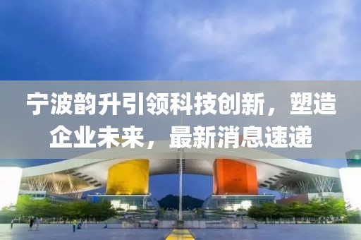 宁波韵升引领科技创新，塑造企业未来，最新消息速递