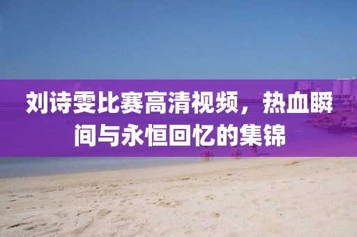 刘诗雯比赛高清视频，热血瞬间与永恒回忆的集锦