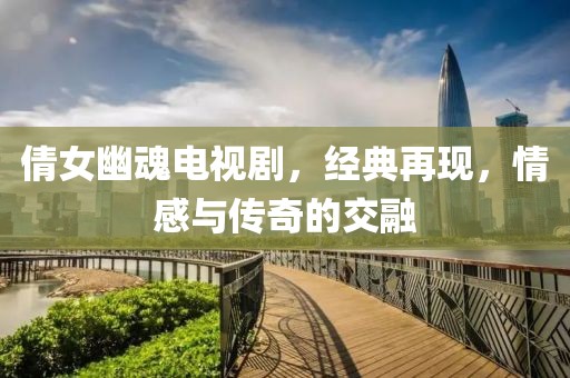 倩女幽魂电视剧，经典再现，情感与传奇的交融