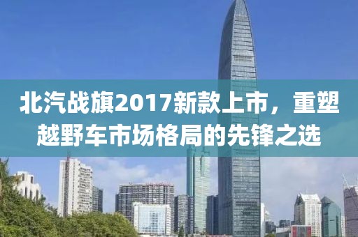 北汽战旗2017新款上市，重塑越野车市场格局的先锋之选