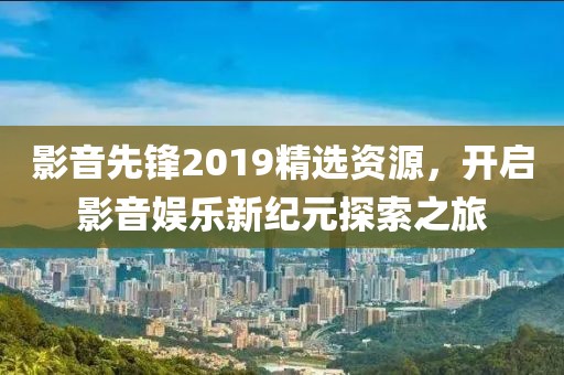 影音先锋2019精选资源，开启影音娱乐新纪元探索之旅