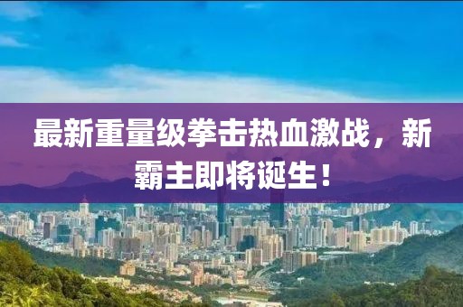 最新重量级拳击热血激战，新霸主即将诞生！